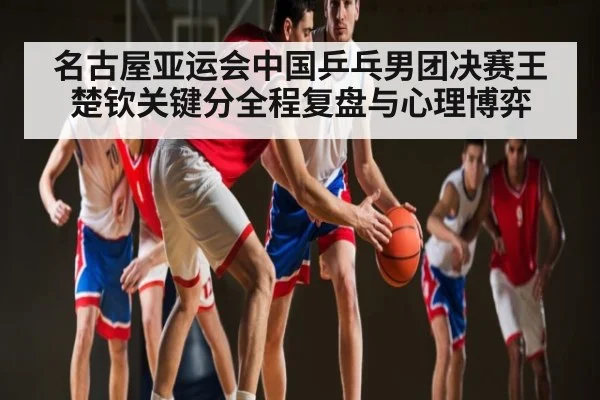 名古屋亚运会中国乒乓男团决赛王楚钦关键分全程复盘与心理博弈